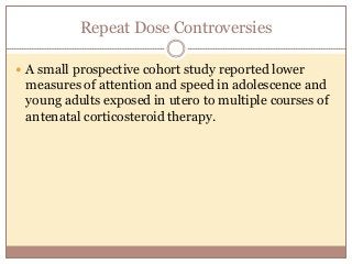 Repeat Dose Controversies
 A small prospective cohort study reported lower
measures of attention and speed in adolescence and
young adults exposed in utero to multiple courses of
antenatal corticosteroid therapy.
 