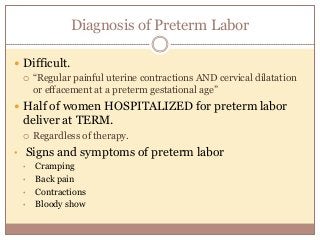 Diagnosis of Preterm Labor
 Difficult.
 “Regular painful uterine contractions AND cervical dilatation
or effacement at a preterm gestational age”
 Half of women HOSPITALIZED for preterm labor
deliver at TERM.
 Regardless of therapy.
• Signs and symptoms of preterm labor
• Cramping
• Back pain
• Contractions
• Bloody show
 