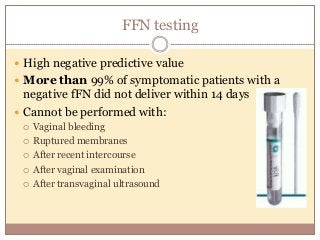 FFN testing
 High negative predictive value
 More than 99% of symptomatic patients with a
negative fFN did not deliver within 14 days
 Cannot be performed with:
 Vaginal bleeding
 Ruptured membranes
 After recent intercourse
 After vaginal examination
 After transvaginal ultrasound
 
