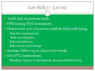 Low Risk (> 3.0 cm)
 LOW risk of preterm birth.
 FFN testing NOT mandatory.
 Observe for 4 to 6 hours to confirm fetal well-being.
 Reactive nonstress test
 Rule out abruption
 Rule out Infection.
 Rule out Cervical change
 Arrange follow-up in one to two weeks
 Give PTL instructions
 Bleeding, rupture of membranes, decreased fetal activity
 