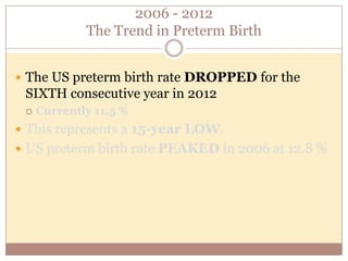 Prematurity Risks
 Leading cause of infant death.
 36% of infant deaths in 2005
 Preterm infants are more likely to suffer:
 Neurologic impairment
 Chronic lung disease
 Cerebral palsy
 Developmental delay
 