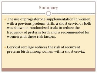 Summary
 The use of progesterone supplementation in women
with a previous preterm birth, a short cervix, or both
was shown in randomized trials to reduce the
frequency of preterm birth and is recommended for
women with these risk factors.
 Cervical cerclage reduces the risk of recurrent
preterm birth among women with a short cervix.
 