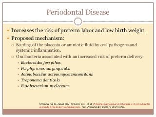Periodontal Disease
 Increases the risk of preterm labor and low birth weight.
 Proposed mechanism:
 Seeding of the placenta or amniotic fluid by oral pathogens and
systemic inflammation.
 Oral bacteria associated with an increased risk of preterm delivery:
 Bacteroides forsythus
 Porphyromonas gingivalis
 Actinobacillus actinomycetemcomitans
 Treponema denticola
 Fusobacterium nucleatum
Offenbacher S., Jared H.L., O’Reilly P.G., et al: Potential pathogenic mechanisms of periodontitis
associated pregnancy complications. Ann Periodontol 1998; 3(1):233-250.
 