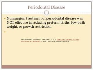 Periodontal Disease
 Nonsurgical treatment of periodontal disease was
NOT effective in reducing preterm births, low birth
weight, or growth restriction.

Michalowicz B.S., Hodges J.S., DiAngelis A.J., et al: Treatment of periodontal disease
and the risk of preterm birth. N Engl J Med 2006; 355(18):1885-1894.
 