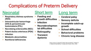Complications of Preterm Delivery
Neonatal
▪ Respiratory distress syndrome
(RDS)
▪ Intraventricular hemorrhage
(IVH) & periventricular
leukomalacia (PVL)
▪ Necrotizing enterocolitis (NEC)
▪ Patent ductus arteriosus (PDA)
▪ Infection
▪ Metabolic abnormalities
▪ Nutritional deficiencies
Long term
▪ Cerebral palsy
▪ Sensory deficits
▪ Incomplete catch-up
growth
▪ School difficulties
▪ Behavioral problems
▪ Chronic lung disease
Short term
▪ Feeding and
growth difficulties
▪ Infection
▪ Neurodevelopmen
tal difficulties
▪ Retinopathy
▪ Transient
dystonia
Source: Iams JD, Creasy RK. Preterm labor and delivery, Chapter 34.
In: Maternal-Fetal Medicine: Principles and Practice, 5th ed., 2004.
 