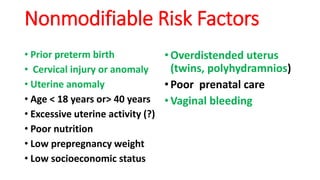 Nonmodifiable Risk Factors
• Prior preterm birth
• Cervical injury or anomaly
• Uterine anomaly
• Age < 18 years or> 40 years
• Excessive uterine activity (?)
• Poor nutrition
• Low prepregnancy weight
• Low socioeconomic status
•Overdistended uterus
(twins, polyhydramnios)
•Poor prenatal care
•Vaginal bleeding
 