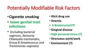 Potentially Modifiable Risk Factors
•Cigarette smoking
• lower genital tract
infections
• (including bacterial
vaginosis, Neisseria
Chlamydia trachomatis,
Group B Streptococcus and
Trichomonas vaginalis)
• Illicit drug use
• Anemia
• A Bacteriuria/UTI
• Gingival disease
• High personal stress (?)
• Strenuous work/work
• Environment (?)
 