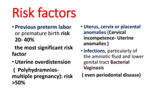 Risk factors
• Previous preterm labor
or premature birth risk
20- 40%
the most significant risk
factor
• Uterine overdistension
( Polyhydramnios-
multiple pregnancy): risk
>50%
• Uterus, cervix or placental
anomalies (Cervical
incompetence- Uterine
anomalies )
• infections, particularly of
the amniotic fluid and lower
genital tract Bacterial
Vaginosis
( even periodontal disease)
 