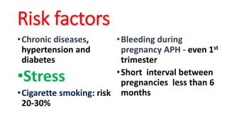 Risk factors
•Chronic diseases,
hypertension and
diabetes
•Stress
•Cigarette smoking: risk
20-30%
•Bleeding during
pregnancy APH - even 1st
trimester
•Short interval between
pregnancies less than 6
months
 
