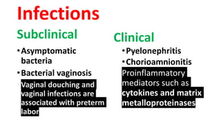 Infections
Subclinical
•Asymptomatic
bacteria
•Bacterial vaginosis
•Vaginal douching and
vaginal infections are
associated with preterm
labor
Clinical
•Pyelonephritis
•Chorioamnionitis
Proinflammatory
mediators such as
cytokines and matrix
metalloproteinases
 