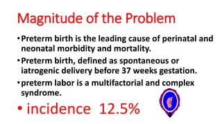 Magnitude of the Problem
•Preterm birth is the leading cause of perinatal and
neonatal morbidity and mortality.
•Preterm birth, defined as spontaneous or
iatrogenic delivery before 37 weeks gestation.
•preterm labor is a multifactorial and complex
syndrome.
• incidence 12.5%
 