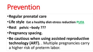 Prevention
•Regular prenatal care
•Life style Eat a healthy diet-stress reduction PUFA
•Rest pelvic –body ???
•Pregnancy spacing.
•Be cautious when using assisted reproductive
technology (ART). . Multiple pregnancies carry
a higher risk of preterm labor.
 