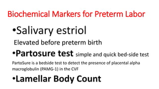 Biochemical Markers for Preterm Labor
•Salivary estriol
Elevated before preterm birth
•Partosure test simple and quick bed-side test
PartoSure is a bedside test to detect the presence of placental alpha
macroglobulin (PAMG-1) in the CVF
•Lamellar Body Count
 