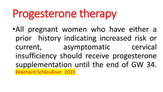 Progesterone therapy
•All pregnant women who have either a
prior history indicating increased risk or
current, asymptomatic cervical
insufficiency should receive progesterone
supplementation until the end of GW 34.
Ekkehard Schleußner 2013
 