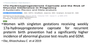 •Women with singleton gestations receiving weekly
17α-hydroxyprogesterone caproate for recurrent
preterm birth prevention had a significantly higher
incidence of abnormal glucose test results and GDM.
• Eke, Ahizechukwu C et al 2019
 