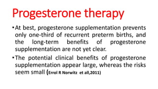 Progesterone therapy
•At best, progesterone supplementation prevents
only one-third of recurrent preterm births, and
the long-term benefits of progesterone
supplementation are not yet clear.
•The potential clinical benefits of progesterone
supplementation appear large, whereas the risks
seem small (Errol R Norwitz et all,2011)
 