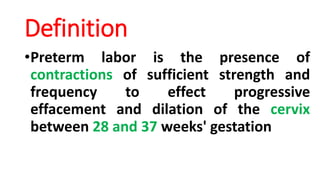 Definition
•Preterm labor is the presence of
contractions of sufficient strength and
frequency to effect progressive
effacement and dilation of the cervix
between 28 and 37 weeks' gestation
 