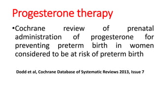 Progesterone therapy
•Cochrane review of prenatal
administration of progesterone for
preventing preterm birth in women
considered to be at risk of preterm birth
Dodd et al, Cochrane Database of Systematic Reviews 2013, Issue 7
 