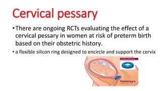 Cervical pessary
•There are ongoing RCTs evaluating the effect of a
cervical pessary in women at risk of preterm birth
based on their obstetric history.
• a flexible silicon ring designed to encircle and support the cervix
 