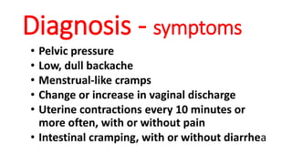 Diagnosis - symptoms
• Pelvic pressure
• Low, dull backache
• Menstrual-like cramps
• Change or increase in vaginal discharge
• Uterine contractions every 10 minutes or
more often, with or without pain
• Intestinal cramping, with or without diarrhea
 