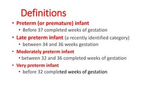 • Preterm (or premature) infant
• Before 37 completed weeks of gestation
• Late preterm infant (a recently identified category)
• between 34 and 36 weeks gestation
• Moderately preterm infant
• between 32 and 36 completed weeks of gestation
• Very preterm infant
• before 32 completed weeks of gestation
Definitions
 
