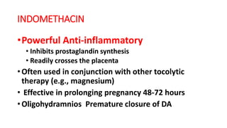 INDOMETHACIN
•Powerful Anti-inflammatory
• Inhibits prostaglandin synthesis
• Readily crosses the placenta
• Often used in conjunction with other tocolytic
therapy (e.g., magnesium)
• Effective in prolonging pregnancy 48-72 hours
• Oligohydramnios Premature closure of DA
 