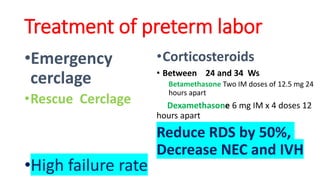 •Emergency
cerclage
•Rescue Cerclage
•High failure rate
•Corticosteroids
• Between 24 and 34 Ws
Betamethasone Two IM doses of 12.5 mg 24
hours apart
Dexamethasone 6 mg IM x 4 doses 12
hours apart
Reduce RDS by 50%,
Decrease NEC and IVH
Treatment of preterm labor
 