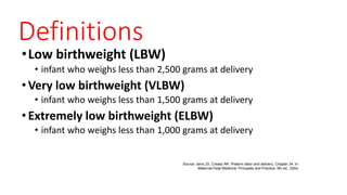 Definitions
•Low birthweight (LBW)
• infant who weighs less than 2,500 grams at delivery
•Very low birthweight (VLBW)
• infant who weighs less than 1,500 grams at delivery
•Extremely low birthweight (ELBW)
• infant who weighs less than 1,000 grams at delivery
Source: Iams JD, Creasy RK. Preterm labor and delivery, Chapter 34. In:
Maternal-Fetal Medicine: Principles and Practice, 5th ed., 2004.
 