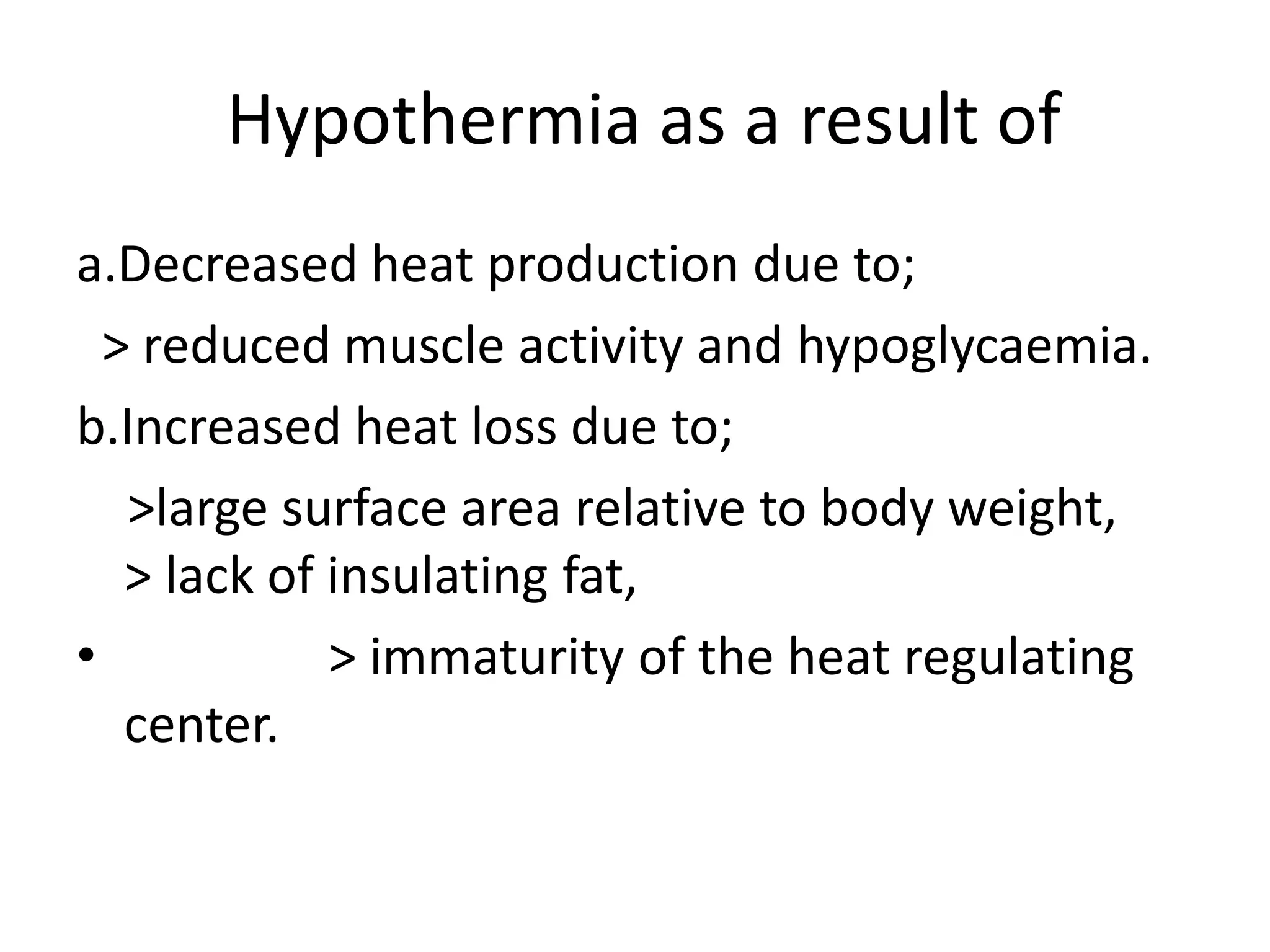  Hypothermia as a result ofa.Decreased heat production due to;  > reduced muscle activity and hypoglycaemia.b.Increased heat loss due to;   >large surface area relative to body weight,                     > lack of insulating fat,                > immaturity of the heat regulating center.
