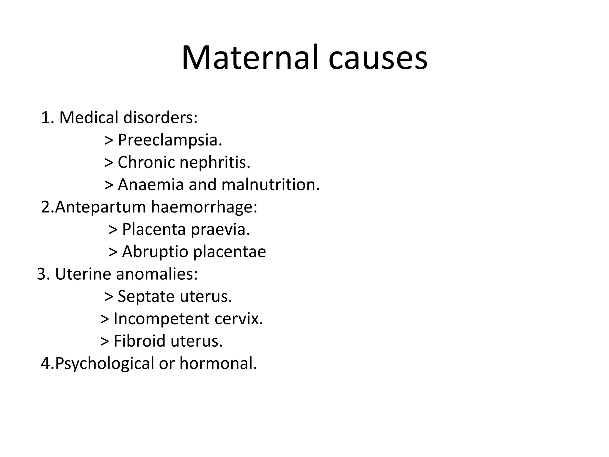 Maternal causes 1. Medical disorders:                > Preeclampsia.                > Chronic nephritis.                > Anaemia and malnutrition. 2.Antepartum haemorrhage:                 > Placenta praevia.                      > Abruptioplacentae3. Uterine anomalies:                > Septate uterus.               > Incompetent cervix.                              > Fibroid uterus. 4.Psychological or hormonal.