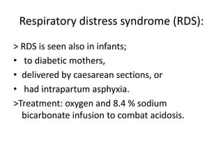 Dyspnoea and cyanosis develops 1-2 hours after delivery and death occurs after about 30 hours.Respiratory distress syndrome (RDS):> RDS is seen also in infants; to diabetic mothers,delivered by caesarean sections, or had intrapartum asphyxia.>Treatment: oxygen and 8.4 % sodium bicarbonate infusion to combat acidosis.