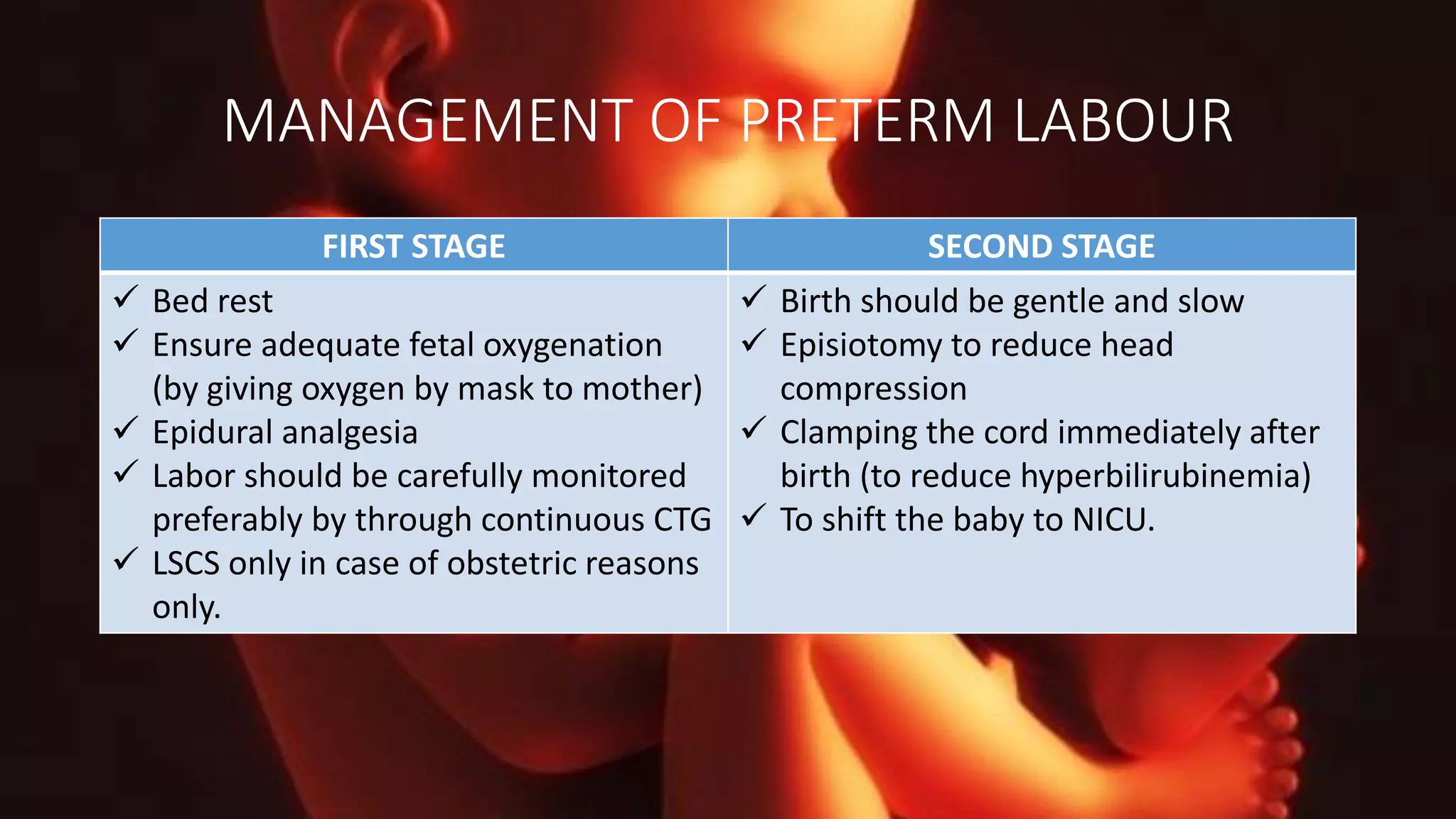 MANAGEMENT OF PRETERM LABOUR
FIRST STAGE SECOND STAGE
 Bed rest
 Ensure adequate fetal oxygenation
(by giving oxygen by mask to mother)
 Epidural analgesia
 Labor should be carefully monitored
preferably by through continuous CTG
 LSCS only in case of obstetric reasons
only.
 Birth should be gentle and slow
 Episiotomy to reduce head
compression
 Clamping the cord immediately after
birth (to reduce hyperbilirubinemia)
 To shift the baby to NICU.
 