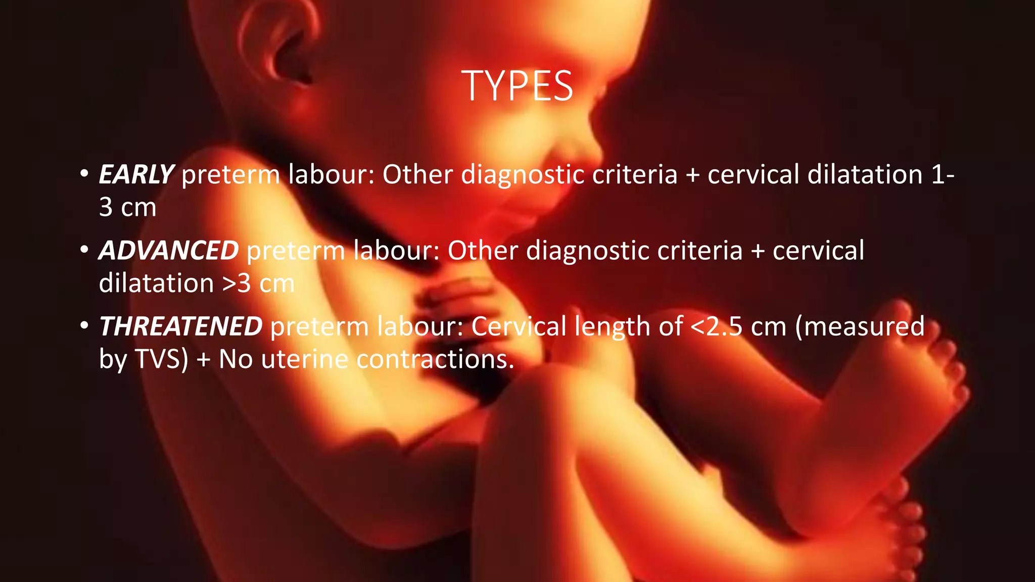 TYPES
• EARLY preterm labour: Other diagnostic criteria + cervical dilatation 1-
3 cm
• ADVANCED preterm labour: Other diagnostic criteria + cervical
dilatation >3 cm
• THREATENED preterm labour: Cervical length of <2.5 cm (measured
by TVS) + No uterine contractions.
 