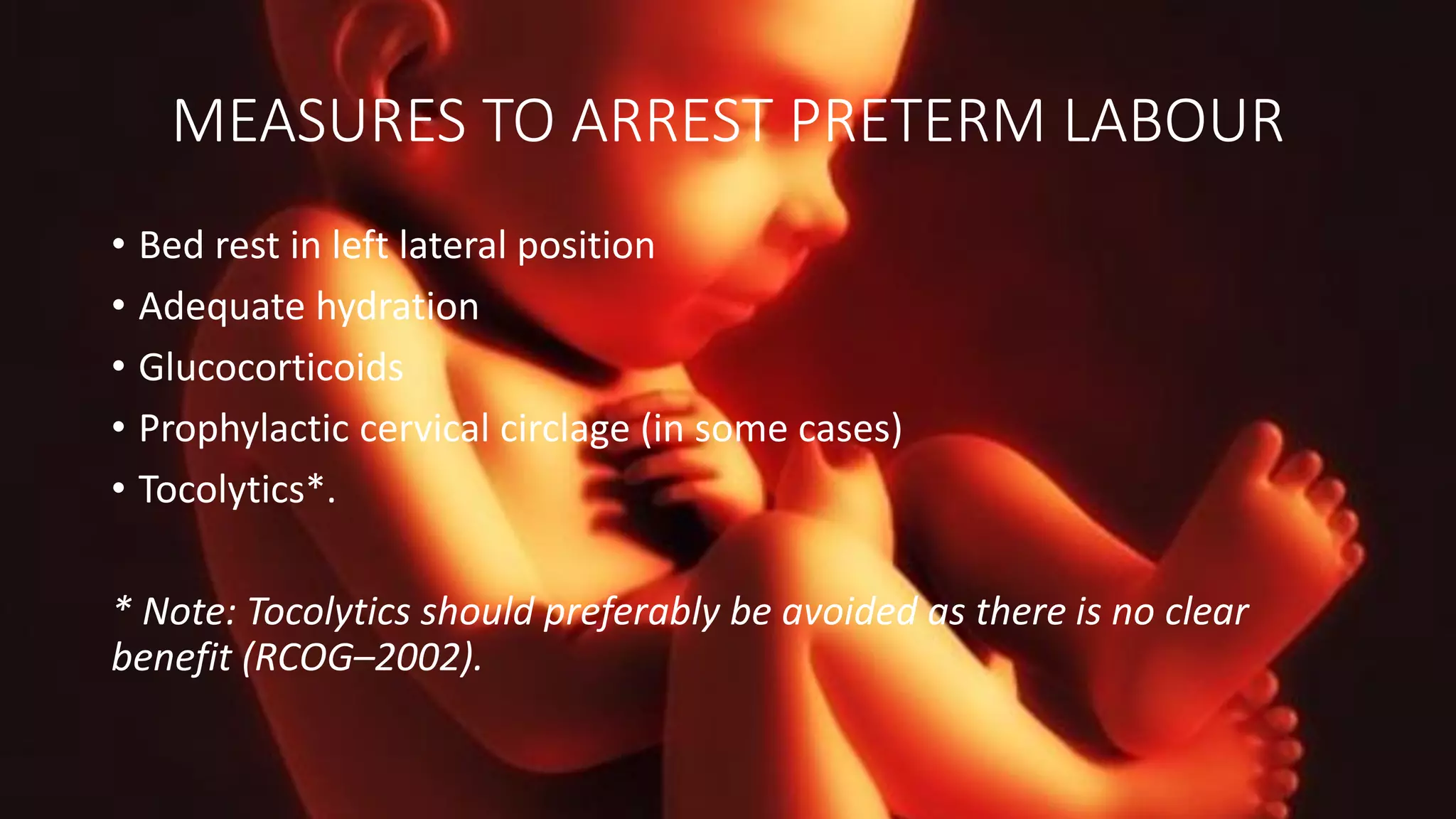 MEASURES TO ARREST PRETERM LABOUR
• Bed rest in left lateral position
• Adequate hydration
• Glucocorticoids
• Prophylactic cervical circlage (in some cases)
• Tocolytics*.
* Note: Tocolytics should preferably be avoided as there is no clear
benefit (RCOG–2002).
 