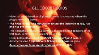 GLUCOCORTICOIDS
• Maternal administration of glucocorticoids is advocated where the
pregnancy is <34 weeks.
• This helps in fetal lung maturation so that the incidence of RDS, IVH
and NEC are minimized.
• This is beneficial when the delivery is delayed beyond 48 hours of the
first dose. Benefit persists as long as 18 days.
• Either betamethasone 12 mg IM 24 hours apart for 2 doses or
dexamethasone 6 mg IM every 12 hours for 4 doses is given.
• Betamethasone is the steroid of choice (RCOG – 2004).
 