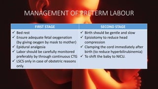 MANAGEMENT OF PRETERM LABOUR
FIRST STAGE SECOND STAGE
 Bed rest
 Ensure adequate fetal oxygenation
(by giving oxygen by mask to mother)
 Epidural analgesia
 Labor should be carefully monitored
preferably by through continuous CTG
 LSCS only in case of obstetric reasons
only.
 Birth should be gentle and slow
 Episiotomy to reduce head
compression
 Clamping the cord immediately after
birth (to reduce hyperbilirubinemia)
 To shift the baby to NICU.
 