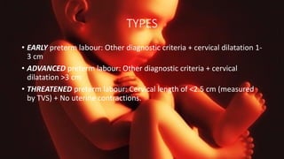 TYPES
• EARLY preterm labour: Other diagnostic criteria + cervical dilatation 1-
3 cm
• ADVANCED preterm labour: Other diagnostic criteria + cervical
dilatation >3 cm
• THREATENED preterm labour: Cervical length of <2.5 cm (measured
by TVS) + No uterine contractions.
 