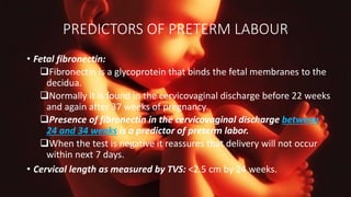 PREDICTORS OF PRETERM LABOUR
• Fetal fibronectin:
Fibronectin is a glycoprotein that binds the fetal membranes to the
decidua.
Normally it is found in the cervicovaginal discharge before 22 weeks
and again after 37 weeks of pregnancy.
Presence of fibronectin in the cervicovaginal discharge between
24 and 34 weeks is a predictor of preterm labor.
When the test is negative it reassures that delivery will not occur
within next 7 days.
• Cervical length as measured by TVS: <2.5 cm by 24 weeks.
 