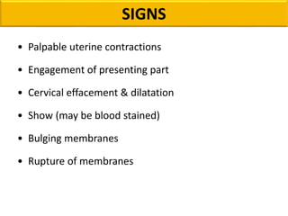 SIGNS
• Palpable uterine contractions
• Engagement of presenting part
• Cervical effacement & dilatation
• Show (may be blood stained)
• Bulging membranes
• Rupture of membranes
 