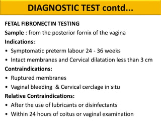 FETAL FIBRONECTIN TESTING
Sample : from the posterior fornix of the vagina
Indications:
• Symptomatic preterm labour 24 - 36 weeks
• Intact membranes and Cervical dilatation less than 3 cm
Contraindications:
• Ruptured membranes
• Vaginal bleeding & Cervical cerclage in situ
Relative Contraindications:
• After the use of lubricants or disinfectants
• Within 24 hours of coitus or vaginal examination
DIAGNOSTIC TEST contd...
 