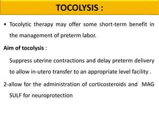 • Tocolytic therapy may offer some short-term benefit in
the management of preterm labor.
Aim of tocolysis :
Suppress uterine contractions and delay preterm delivery
to allow in-utero transfer to an appropriate level facility .
2-allow for the administration of corticosteroids and MAG
SULF for neuroprotection
TOCOLYSIS :
 