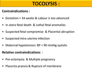 Contraindications :
• Gestation > 34 weeks & Labour is too advanced
• In utero fetal death & Lethal fetal anomalies
• Suspected fetal compromise & Placental abruption
• Suspected intra-uterine infection
• Maternal hypotension: BP < 90 mmHg systolic
Relative contraindications :
• Pre-eclampsia & Multiple pregnancy
• Placenta praevia & Rupture of membrane
TOCOLYSIS :
 
