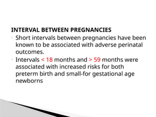 INTERVAL BETWEEN PREGNANCIES
 Short intervals between pregnancies have been
known to be associated with adverse perinatal
outcomes.
 Intervals < 18 months and > 59 months were
associated with increased risks for both
preterm birth and small-for gestational age
newborns
 