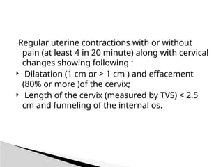 Regular uterine contractions with or without
pain (at least 4 in 20 minute) along with cervical
changes showing following :
 Dilatation (1 cm or > 1 cm ) and effacement
(80% or more )of the cervix;
 Length of the cervix (measured by TVS) < 2.5
cm and funneling of the internal os.
 