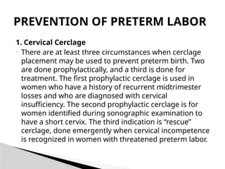 1. Cervical Cerclage
 There are at least three circumstances when cerclage
placement may be used to prevent preterm birth. Two
are done prophylactically, and a third is done for
treatment. The first prophylactic cerclage is used in
women who have a history of recurrent midtrimester
losses and who are diagnosed with cervical
insufficiency. The second prophylactic cerclage is for
women identified during sonographic examination to
have a short cervix. The third indication is “rescue”
cerclage, done emergently when cervical incompetence
is recognized in women with threatened preterm labor.
PREVENTION OF PRETERM LABOR
 