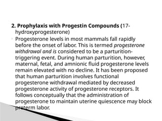 2. Prophylaxis with Progestin Compounds (17-
hydroxyprogesterone)
 Progesterone levels in most mammals fall rapidly
before the onset of labor. This is termed progesterone
withdrawal and is considered to be a parturition-
triggering event. During human parturition, however,
maternal, fetal, and amnionic fluid progesterone levels
remain elevated with no decline. It has been proposed
that human parturition involves functional
progesterone withdrawal mediated by decreased
progesterone activity of progesterone receptors. It
follows conceptually that the administration of
progesterone to maintain uterine quiescence may block
preterm labor.
 
