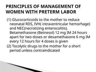 (1) Glucocorticoids to the mother to reduce
neonatal RDS, IVH( intraventricular hemorhage)
and NEC(necrotizing enterocolitis).
Betamethasone (Betnesol) 12 mg IM 24 hours
apart for two doses or dexamethasone 6 mg IM
every 12 hours for 4 doses is given
(2) Tocolytic drugs to the mother for a short
period unless contraindicated
PRINCIPLES OF MANAGEMENT OF
WOMEN WITH PRETERM LABOR
 