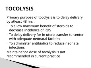 Primary purpose of tocolysis is to delay delivery
by atleast 48 hrs :
 To allow maximum benefit of steroids to
decrease incidence of RDS
 To delay delivery for in utero transfer to center
with adequate neonatal facilties
 To administer antibiotics to reduce neonatal
infections
Maintainence dose of tocolysis is not
recommended in current practice
TOCOLYSIS
 