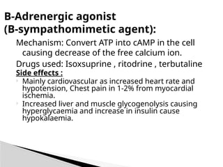 Mechanism: Convert ATP into cAMP in the cell
causing decrease of the free calcium ion.
Drugs used: Isoxsuprine , ritodrine , terbutaline
Side effects :
 Mainly cardiovascular as increased heart rate and
hypotension, Chest pain in 1-2% from myocardial
ischemia.
 Increased liver and muscle glycogenolysis causing
hyperglycaemia and increase in insulin cause
hypokalaemia.
B-Adrenergic agonist
(B-sympathomimetic agent):
 
