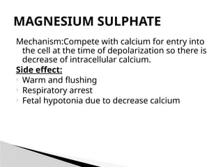 Mechanism:Compete with calcium for entry into
the cell at the time of depolarization so there is
decrease of intracellular calcium.
Side effect:
 Warm and flushing
 Respiratory arrest
 Fetal hypotonia due to decrease calcium
MAGNESIUM SULPHATE
 